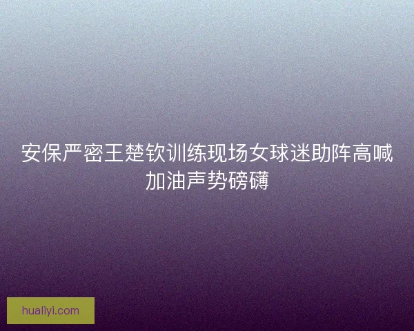 安保严密王楚钦训练现场女球迷助阵高喊加油声势磅礴 安保严密王楚钦训练现场女球迷助阵高喊加油声势磅礴