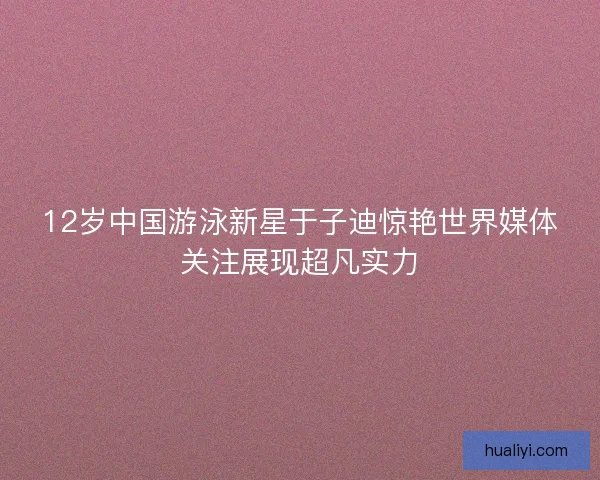 12岁中国游泳新星于子迪惊艳世界媒体关注展现超凡实力