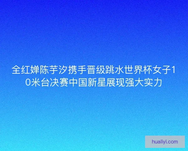 全红婵陈芋汐携手晋级跳水世界杯女子10米台决赛中国新星展现强大实力