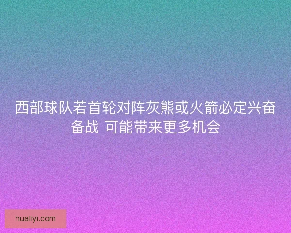 西部球队若首轮对阵灰熊或火箭必定兴奋备战 可能带来更多机会