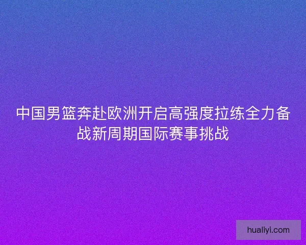 中国男篮奔赴欧洲开启高强度拉练全力备战新周期国际赛事挑战 中国男篮奔赴欧洲开启高强度拉练全力备战新周期国际赛事挑战