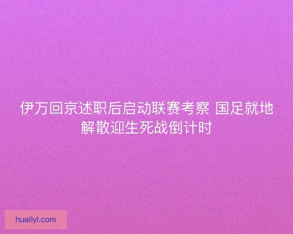伊万回京述职后启动联赛考察 国足就地解散迎生死战倒计时 伊万回京述职后启动联赛考察 国足就地解散迎生死战倒计时